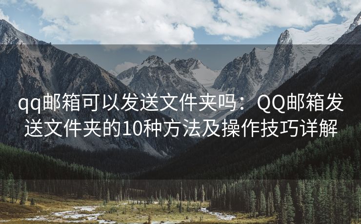 qq郵箱可以發(fā)送文件夾嗎：QQ郵箱發(fā)送文件夾的10種方法及操作技巧詳解