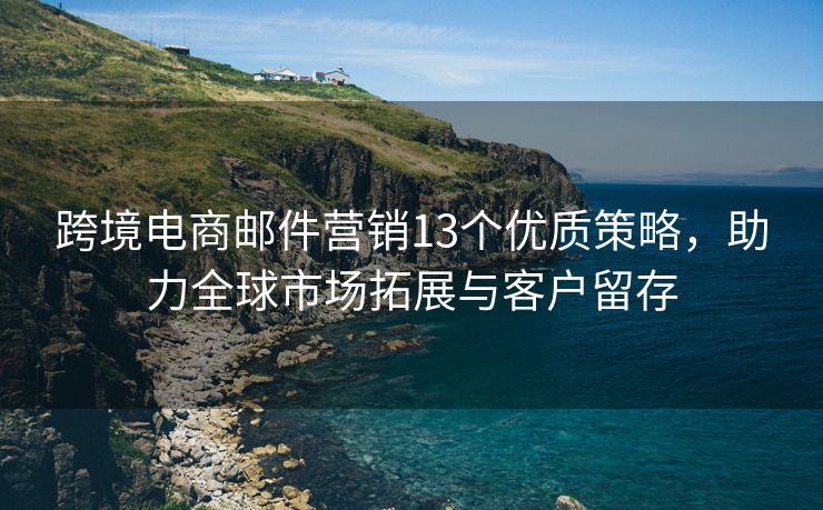 跨境電商郵件營銷13個優(yōu)質(zhì)策略，助力全球市場拓展與客戶留存