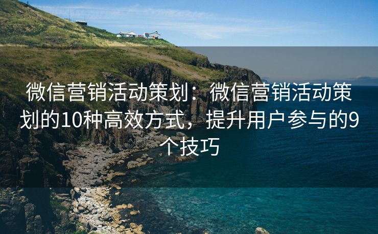 微信營銷活動策劃：微信營銷活動策劃的10種高效方式，提升用戶參與的9個技巧