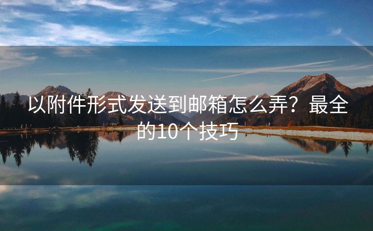 以附件形式發(fā)送到郵箱怎么弄？最全的10個技巧
