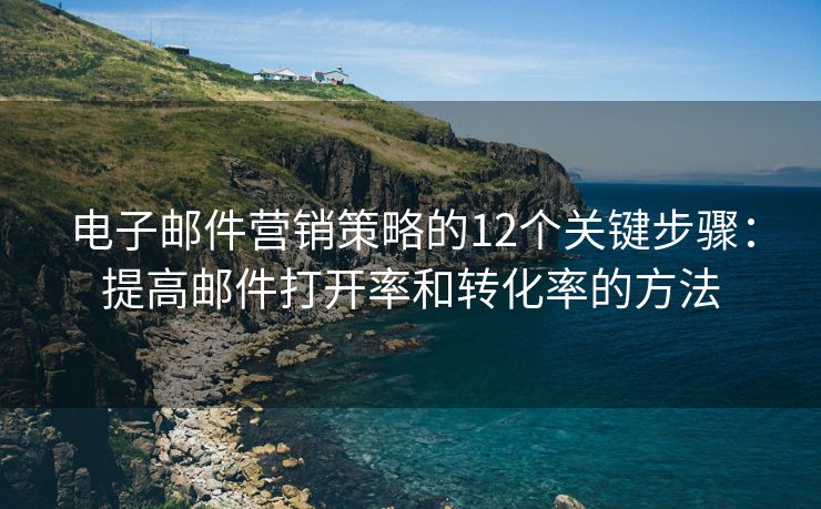 電子郵件營銷策略的12個關(guān)鍵步驟：提高郵件打開率和轉(zhuǎn)化率的方法