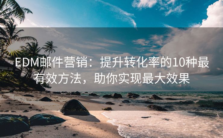EDM郵件營銷：提升轉(zhuǎn)化率的10種最有效方法，助你實現(xiàn)最大效果