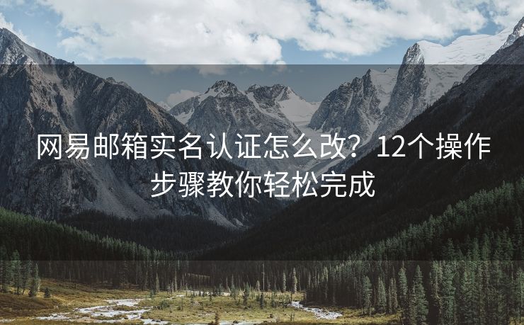 網(wǎng)易郵箱實(shí)名認(rèn)證怎么改？12個(gè)操作步驟教你輕松完成