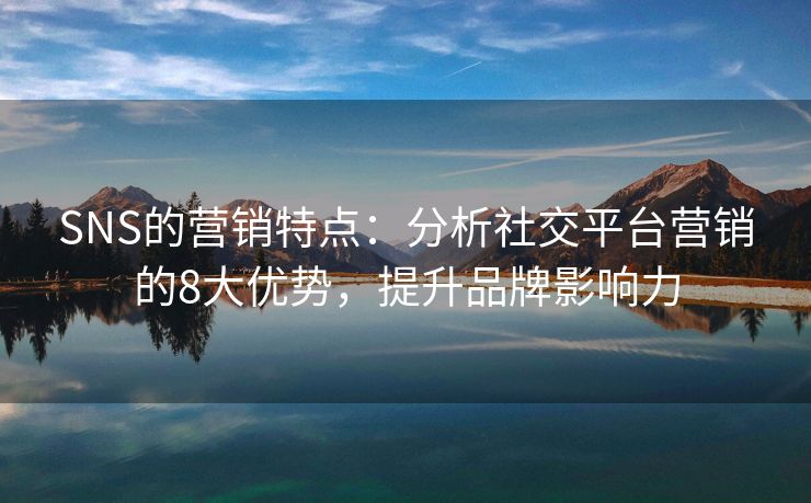 SNS的營(yíng)銷特點(diǎn)：分析社交平臺(tái)營(yíng)銷的8大優(yōu)勢(shì)，提升品牌影響力
