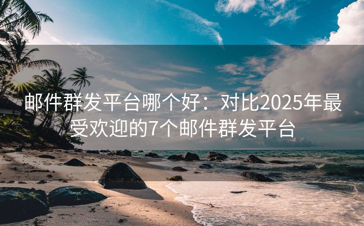 郵件群發(fā)平臺哪個好：對比2025年最受歡迎的7個郵件群發(fā)平臺