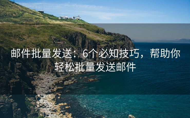 郵件批量發(fā)送：6個必知技巧，幫助你輕松批量發(fā)送郵件