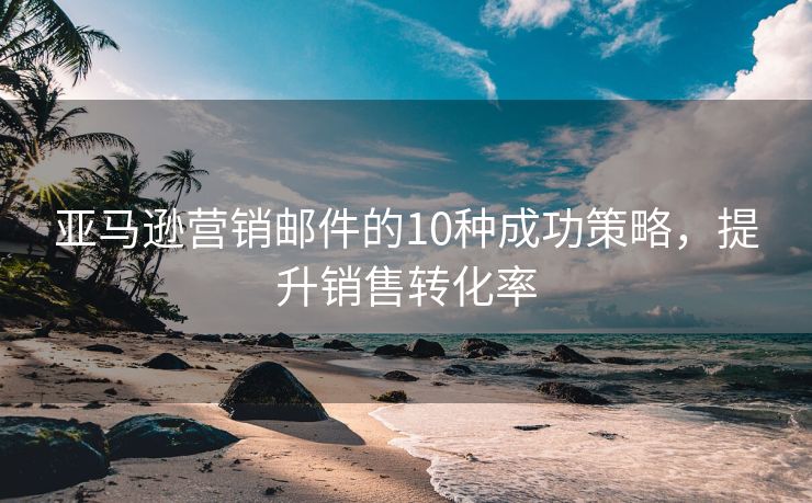 亞馬遜營銷郵件的10種成功策略，提升銷售轉(zhuǎn)化率