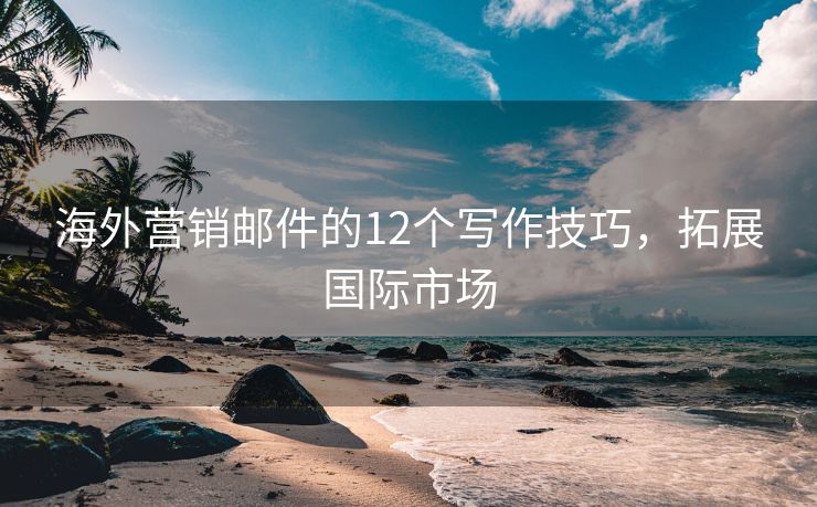 海外營(yíng)銷郵件的12個(gè)寫作技巧，拓展國(guó)際市場(chǎng)