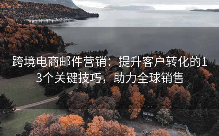 跨境電商郵件營(yíng)銷(xiāo)：提升客戶(hù)轉(zhuǎn)化的13個(gè)關(guān)鍵技巧，助力全球銷(xiāo)售