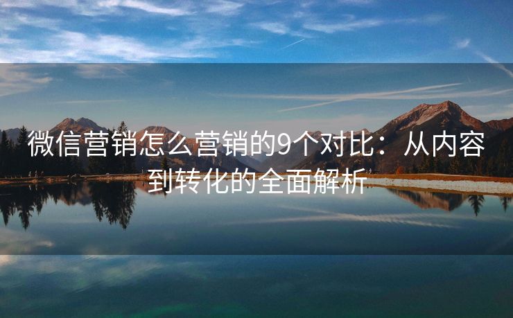 微信營銷怎么營銷的9個對比：從內(nèi)容到轉(zhuǎn)化的全面解析