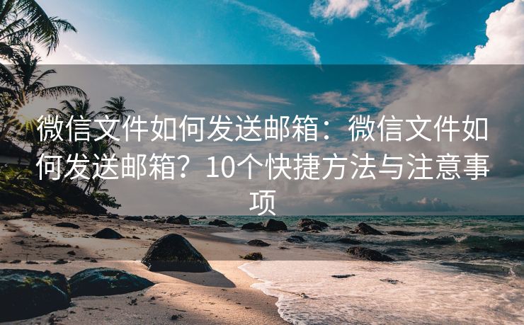微信文件如何發(fā)送郵箱：微信文件如何發(fā)送郵箱？10個(gè)快捷方法與注意事項(xiàng)