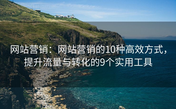 網(wǎng)站營(yíng)銷：網(wǎng)站營(yíng)銷的10種高效方式，提升流量與轉(zhuǎn)化的9個(gè)實(shí)用工具