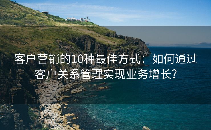 客戶營銷的10種最佳方式：如何通過客戶關系管理實現(xiàn)業(yè)務增長？