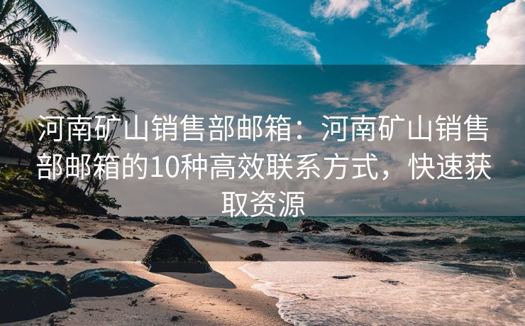 河南礦山銷售部郵箱：河南礦山銷售部郵箱的10種高效聯(lián)系方式，快速獲取資源