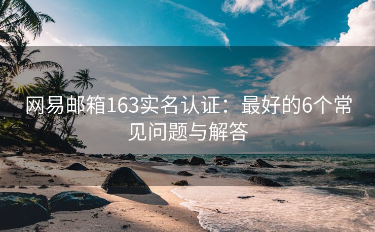 網(wǎng)易郵箱163實名認證：最好的6個常見問題與解答