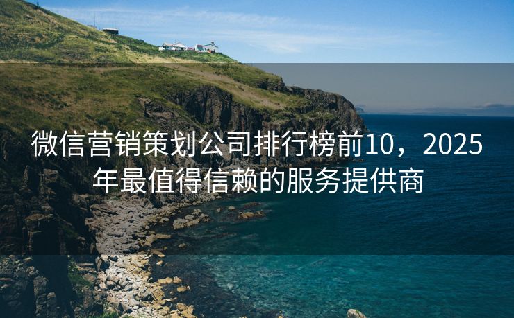 微信營銷策劃公司排行榜前10，2025年最值得信賴的服務提供商