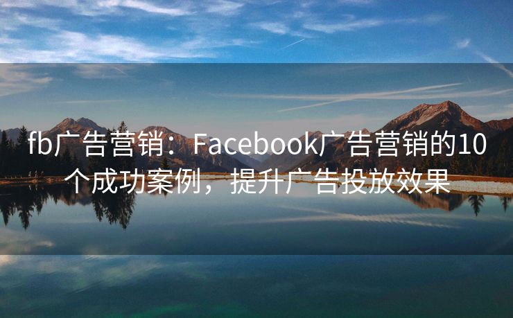 fb廣告營銷：Facebook廣告營銷的10個(gè)成功案例，提升廣告投放效果