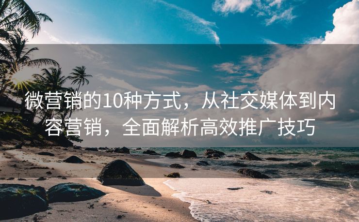 微營銷的10種方式，從社交媒體到內(nèi)容營銷，全面解析高效推廣技巧