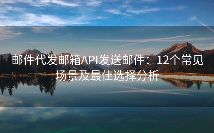 郵件代發(fā)郵箱API發(fā)送郵件：12個常見場景及最佳選擇分析