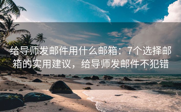 給導(dǎo)師發(fā)郵件用什么郵箱：7個(gè)選擇郵箱的實(shí)用建議，給導(dǎo)師發(fā)郵件不犯錯(cuò)