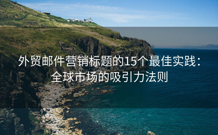外貿(mào)郵件營銷標(biāo)題的15個最佳實踐：全球市場的吸引力法則