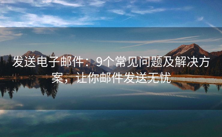 發(fā)送電子郵件：9個常見問題及解決方案，讓你郵件發(fā)送無憂
