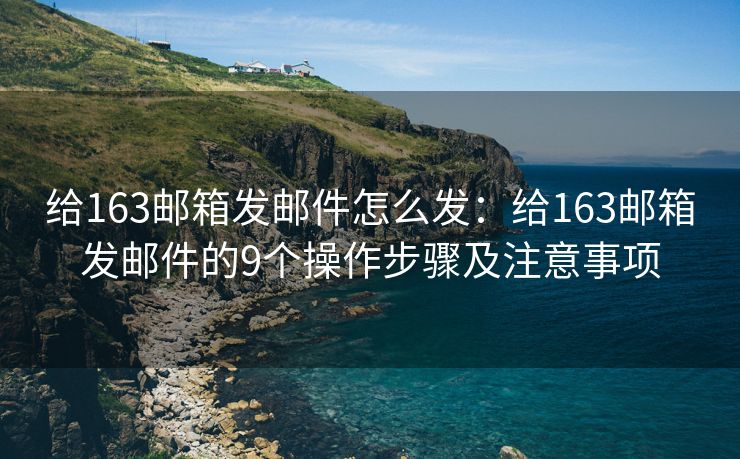 給163郵箱發(fā)郵件怎么發(fā)：給163郵箱發(fā)郵件的9個(gè)操作步驟及注意事項(xiàng)