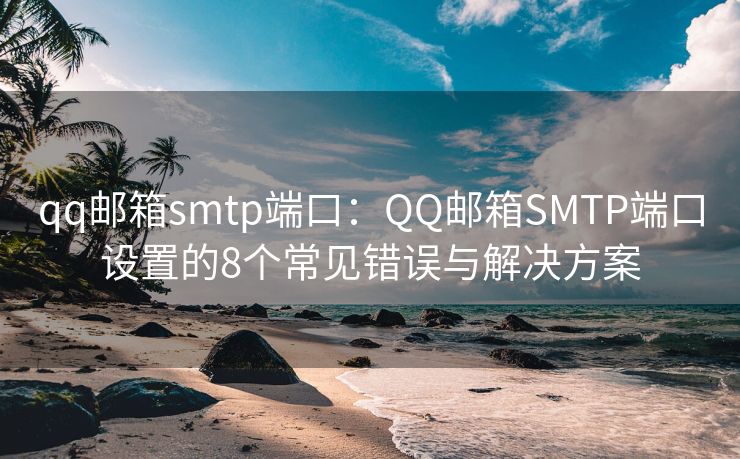 qq郵箱smtp端口：QQ郵箱SMTP端口設(shè)置的8個常見錯誤與解決方案