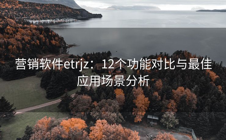 營(yíng)銷(xiāo)軟件etrjz：12個(gè)功能對(duì)比與最佳應(yīng)用場(chǎng)景分析