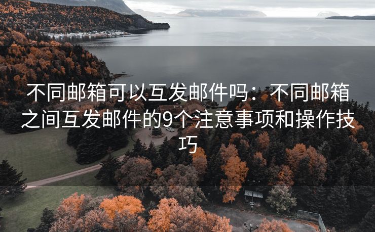 不同郵箱可以互發(fā)郵件嗎：不同郵箱之間互發(fā)郵件的9個(gè)注意事項(xiàng)和操作技巧