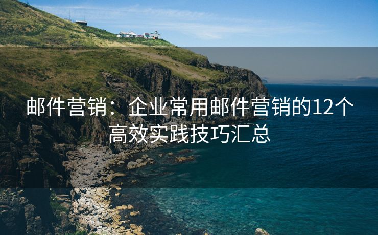 郵件營(yíng)銷(xiāo)：企業(yè)常用郵件營(yíng)銷(xiāo)的12個(gè)高效實(shí)踐技巧匯總