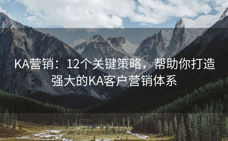 KA營銷：12個(gè)關(guān)鍵策略，幫助你打造強(qiáng)大的KA客戶營銷體系