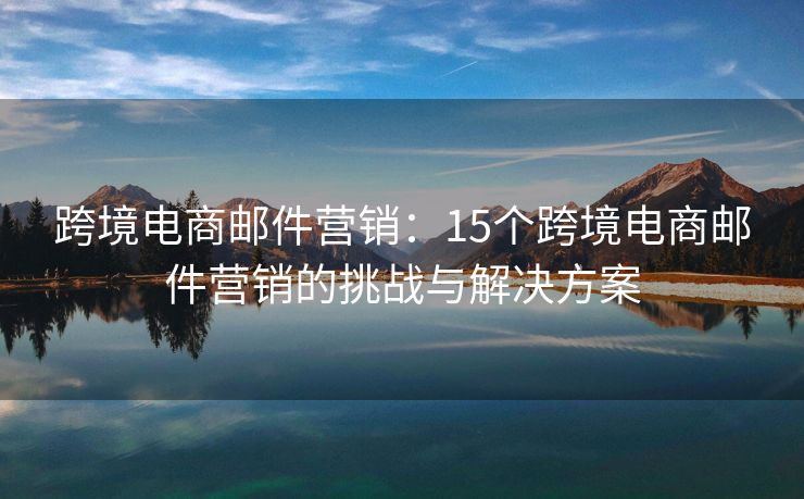 跨境電商郵件營(yíng)銷(xiāo)：15個(gè)跨境電商郵件營(yíng)銷(xiāo)的挑戰(zhàn)與解決方案