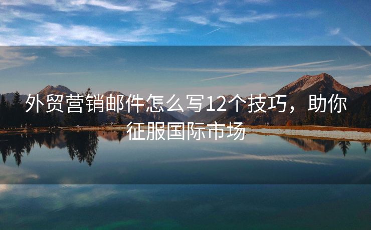 外貿(mào)營銷郵件怎么寫12個技巧，助你征服國際市場