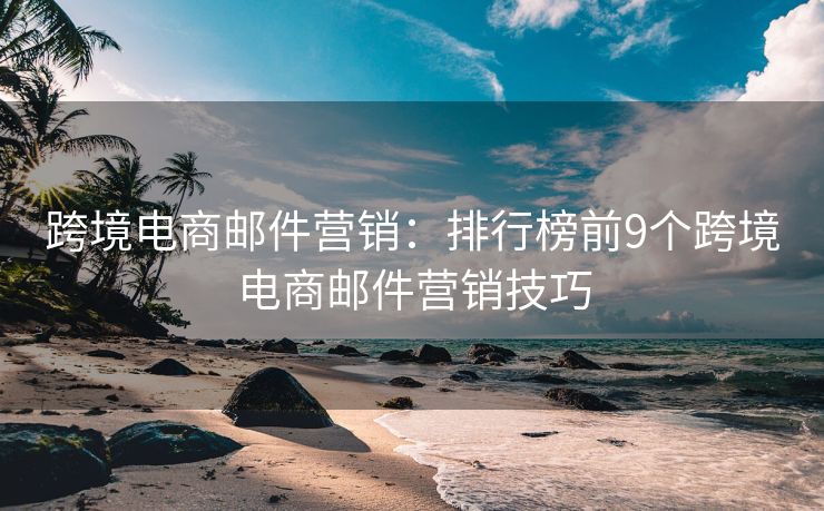 跨境電商郵件營銷：排行榜前9個跨境電商郵件營銷技巧