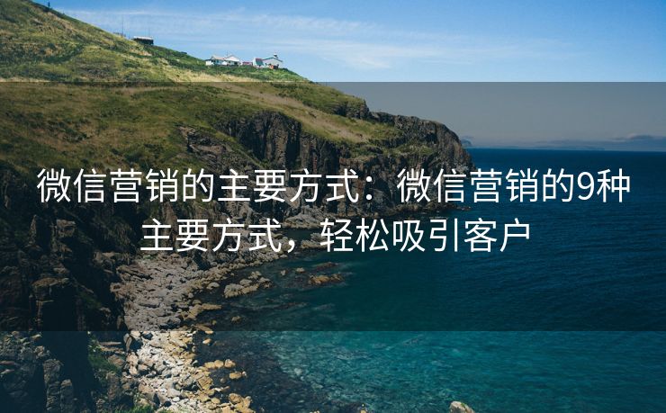 微信營銷的主要方式：微信營銷的9種主要方式，輕松吸引客戶