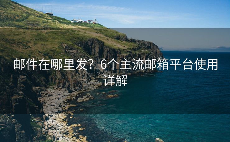 郵件在哪里發(fā)？6個(gè)主流郵箱平臺(tái)使用詳解