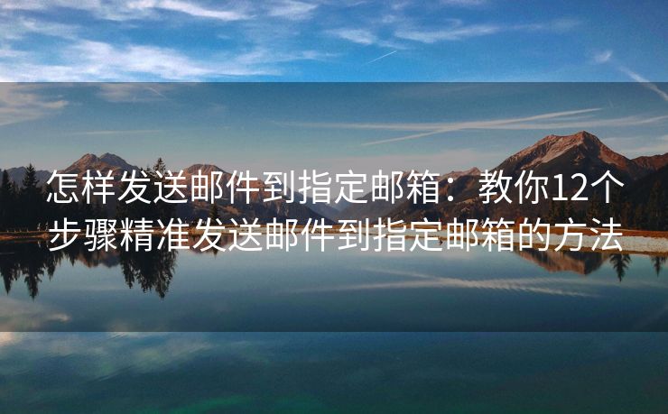 怎樣發(fā)送郵件到指定郵箱：教你12個(gè)步驟精準(zhǔn)發(fā)送郵件到指定郵箱的方法