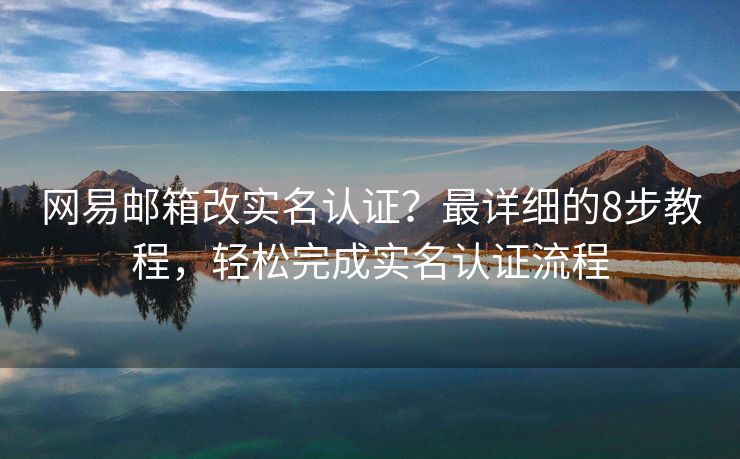 網(wǎng)易郵箱改實(shí)名認(rèn)證？最詳細(xì)的8步教程，輕松完成實(shí)名認(rèn)證流程