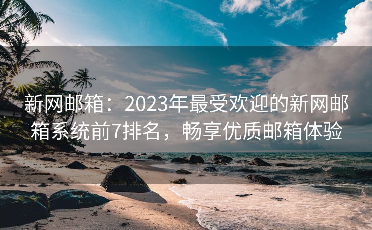 新網郵箱：2023年最受歡迎的新網郵箱系統(tǒng)前7排名，暢享優(yōu)質郵箱體驗