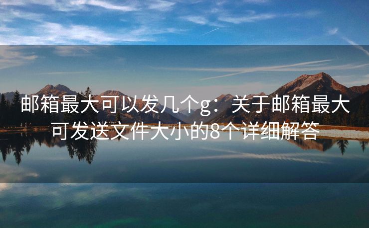郵箱最大可以發(fā)幾個g：關于郵箱最大可發(fā)送文件大小的8個詳細解答