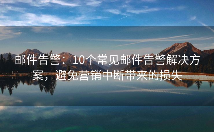 郵件告警：10個常見郵件告警解決方案，避免營銷中斷帶來的損失