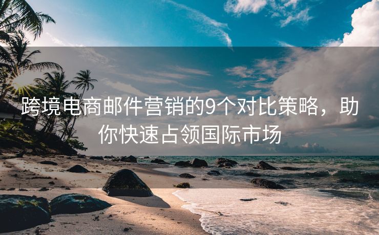 跨境電商郵件營(yíng)銷的9個(gè)對(duì)比策略，助你快速占領(lǐng)國(guó)際市場(chǎng)