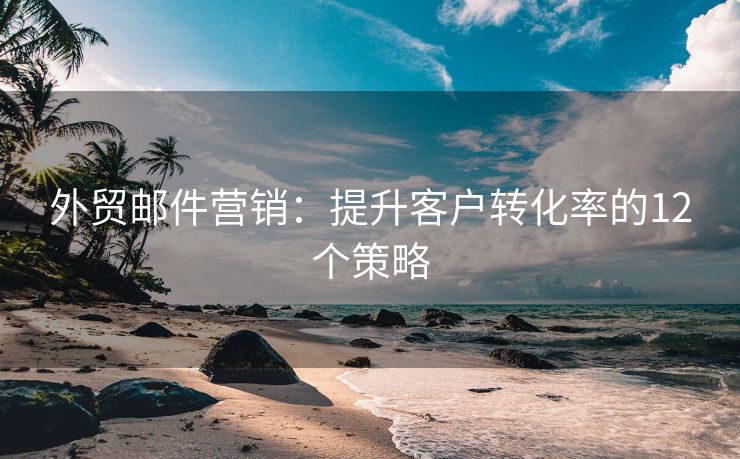 外貿郵件營銷：提升客戶轉化率的12個策略