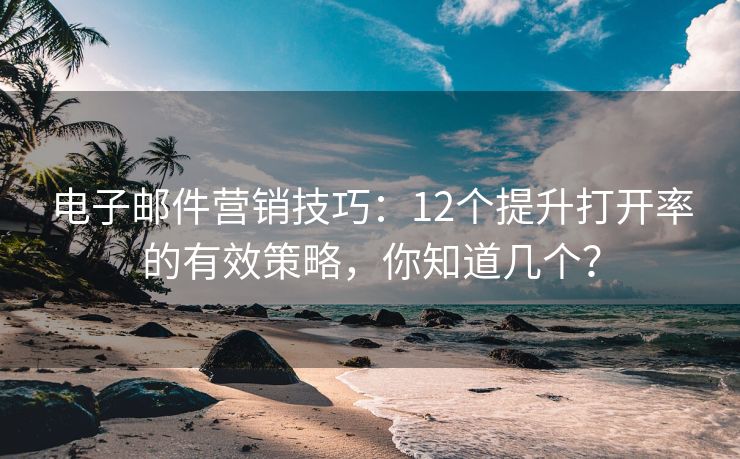 電子郵件營銷技巧：12個(gè)提升打開率的有效策略，你知道幾個(gè)？