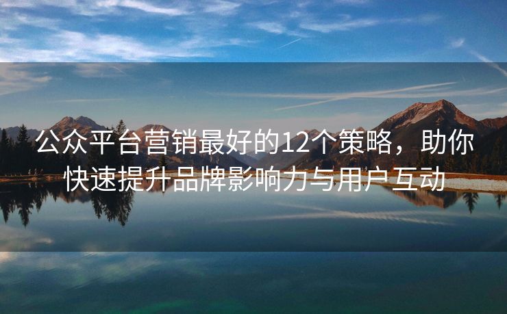 公眾平臺營銷最好的12個策略，助你快速提升品牌影響力與用戶互動