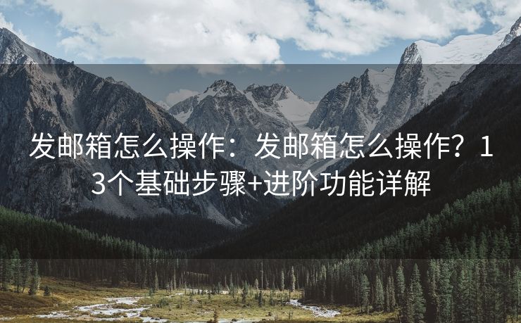 發(fā)郵箱怎么操作：發(fā)郵箱怎么操作？13個基礎(chǔ)步驟+進階功能詳解